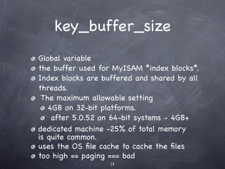 key_buffer_size
Global variable
the buffer used for MyISAM *index blocks*.
Index blocks are buffered and shared by all
threads.
 The maximum allowable setting
   4GB on 32-bit platforms.
    after 5.0.52 on 64-bit systems - 4GB+
dedicated machine -25% of total memory
is quite common.
uses the OS ﬁle cache to cache the ﬁles
too high == paging === bad
                   13
 