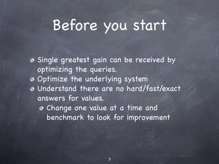 Before you start

Single greatest gain can be received by
optimizing the queries.
Optimize the underlying system
Understand there are no hard/fast/exact
answers for values.
   Change one value at a time and
   benchmark to look for improvement




                   3
 