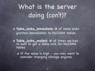 What is the server
   doing (con’t)?
Table_locks_immediate: # of table locks
granted immediately to MyISAM tables.

Table_locks_waited: # of times we had
to wait to get a table lock for MyISAM
tables
  If the value is high - you may want to
  consider changing storage engines.


                   14
 