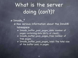 What is the server
   doing (con’t)?
Innodb_*
  Has various information about the InnoDB
  tablespace
    Innodb_buffer_pool_pages_data: number of
    pages containing data (dirty or clean).
    Innodb_buffer_pool_pages_free: number of
    free pages.
    Innodb_buffer_pool_pages_total: The total size
    of the buffer pool, in pages.




                     15
 