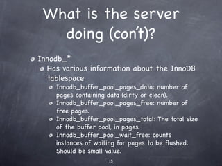 What is the server
   doing (con’t)?
Innodb_*
  Has various information about the InnoDB
  tablespace
    Innodb_buffer_pool_pages_data: number of
    pages containing data (dirty or clean).
    Innodb_buffer_pool_pages_free: number of
    free pages.
    Innodb_buffer_pool_pages_total: The total size
    of the buffer pool, in pages.
    Innodb_buffer_pool_wait_free: counts
    instances of waiting for pages to be ﬂushed.
    Should be small value.
                     15
 