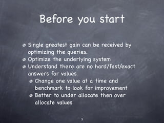 Before you start

Single greatest gain can be received by
optimizing the queries.
Optimize the underlying system
Understand there are no hard/fast/exact
answers for values.
   Change one value at a time and
   benchmark to look for improvement
   Better to under allocate then over
   allocate values

                   3
 