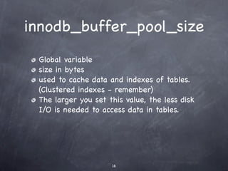 innodb_buffer_pool_size
 Global variable
 size in bytes
 used to cache data and indexes of tables.
 (Clustered indexes - remember)
 The larger you set this value, the less disk
 I/O is needed to access data in tables.




                     16
 