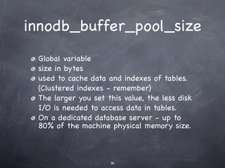 innodb_buffer_pool_size
 Global variable
 size in bytes
 used to cache data and indexes of tables.
 (Clustered indexes - remember)
 The larger you set this value, the less disk
 I/O is needed to access data in tables.
 On a dedicated database server - up to
 80% of the machine physical memory size.



                     16
 