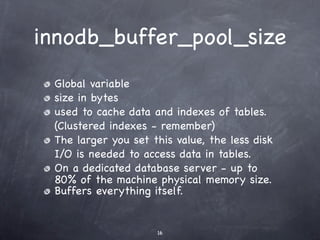 innodb_buffer_pool_size
 Global variable
 size in bytes
 used to cache data and indexes of tables.
 (Clustered indexes - remember)
 The larger you set this value, the less disk
 I/O is needed to access data in tables.
 On a dedicated database server - up to
 80% of the machine physical memory size.
 Buffers everything itself.


                     16
 