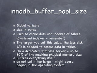 innodb_buffer_pool_size
 Global variable
 size in bytes
 used to cache data and indexes of tables.
 (Clustered indexes - remember)
 The larger you set this value, the less disk
 I/O is needed to access data in tables.
 On a dedicated database server - up to
 80% of the machine physical memory size.
 Buffers everything itself.
 do not set it too large - might cause
 paging in the operating system.
                     16
 