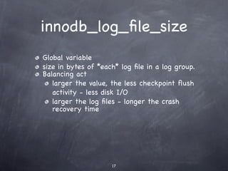 innodb_log_ﬁle_size
Global variable
size in bytes of *each* log ﬁle in a log group.
Balancing act
   larger the value, the less checkpoint ﬂush
   activity - less disk I/O
   larger the log ﬁles - longer the crash
   recovery time




                     17
 