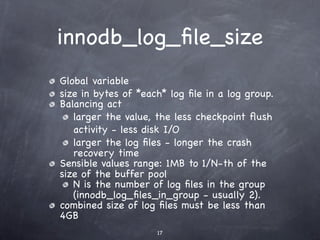 innodb_log_ﬁle_size
Global variable
size in bytes of *each* log ﬁle in a log group.
Balancing act
   larger the value, the less checkpoint ﬂush
   activity - less disk I/O
   larger the log ﬁles - longer the crash
   recovery time
Sensible values range: 1MB to 1/N-th of the
size of the buffer pool
   N is the number of log ﬁles in the group
   (innodb_log_ﬁles_in_group - usually 2).
combined size of log ﬁles must be less than
4GB
                     17
 
