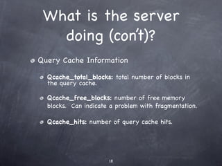 What is the server
   doing (con’t)?
Query Cache Information

  Qcache_total_blocks: total number of blocks in
  the query cache.

  Qcache_free_blocks: number of free memory
  blocks. Can indicate a problem with fragmentation.

  Qcache_hits: number of query cache hits.




                      18
 