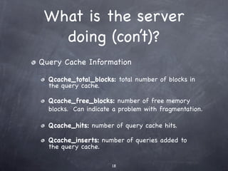 What is the server
   doing (con’t)?
Query Cache Information

  Qcache_total_blocks: total number of blocks in
  the query cache.

  Qcache_free_blocks: number of free memory
  blocks. Can indicate a problem with fragmentation.

  Qcache_hits: number of query cache hits.

  Qcache_inserts: number of queries added to
  the query cache.

                      18
 
