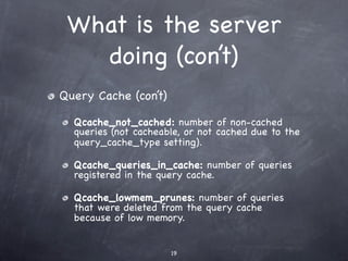 What is the server
   doing (con’t)
Query Cache (con’t)

  Qcache_not_cached: number of non-cached
  queries (not cacheable, or not cached due to the
  query_cache_type setting).

  Qcache_queries_in_cache: number of queries
  registered in the query cache.

  Qcache_lowmem_prunes: number of queries
  that were deleted from the query cache
  because of low memory.


                      19
 