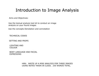 Introduction to Image Analysis
Aims and Objectives:

Use the textual analysis tool kit to conduct an image
analysis on your found images

Use the concepts Denotation and connotation


 TECHNICAL CODES

SETTING AND PROPS

 LIGHTING AND
 COLOUR

 BODY LANGUAGE AND FACIAL
 EXPRESSINS




              HMK: WRITE UP A MINI ANALYSIS FOR THREE IMAGES
              USING NOTES TAKEN IN CLASS. 250 WORDS TOTAL.
 