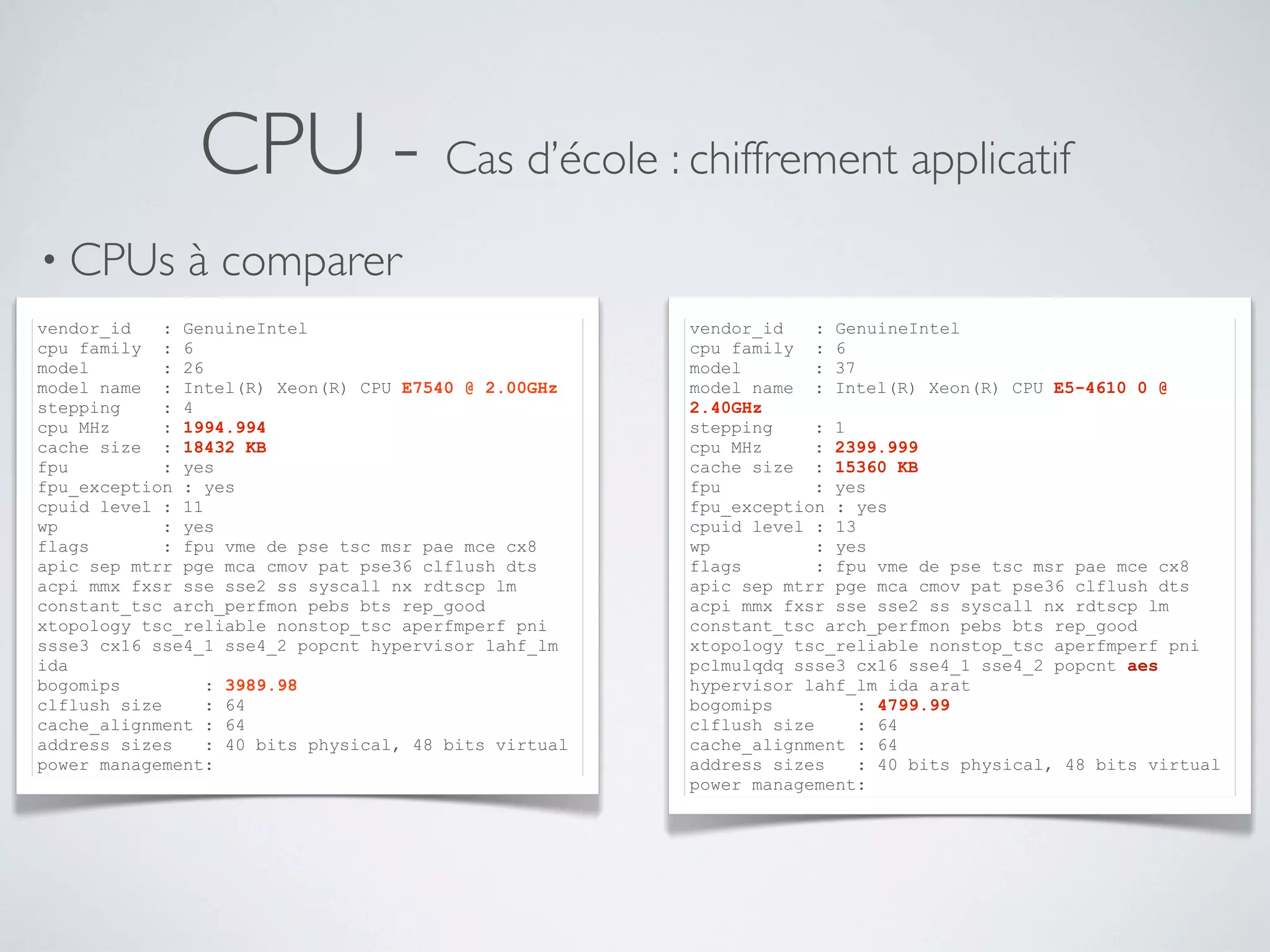 CPU - Cas d’école : chiffrement applicatif
• CPUs à comparer
•
vendor_id : GenuineIntel
cpu family : 6
model : 26
model name : Intel(R) Xeon(R) CPU E7540 @ 2.00GHz
stepping : 4
cpu MHz : 1994.994
cache size : 18432 KB
fpu : yes
fpu_exception : yes
cpuid level : 11
wp : yes
flags : fpu vme de pse tsc msr pae mce cx8
apic sep mtrr pge mca cmov pat pse36 clflush dts
acpi mmx fxsr sse sse2 ss syscall nx rdtscp lm
constant_tsc arch_perfmon pebs bts rep_good
xtopology tsc_reliable nonstop_tsc aperfmperf pni
ssse3 cx16 sse4_1 sse4_2 popcnt hypervisor lahf_lm
ida
bogomips : 3989.98
clflush size : 64
cache_alignment : 64
address sizes : 40 bits physical, 48 bits virtual
power management:
vendor_id : GenuineIntel
cpu family : 6
model : 37
model name : Intel(R) Xeon(R) CPU E5-4610 0 @
2.40GHz
stepping : 1
cpu MHz : 2399.999
cache size : 15360 KB
fpu : yes
fpu_exception : yes
cpuid level : 13
wp : yes
flags : fpu vme de pse tsc msr pae mce cx8
apic sep mtrr pge mca cmov pat pse36 clflush dts
acpi mmx fxsr sse sse2 ss syscall nx rdtscp lm
constant_tsc arch_perfmon pebs bts rep_good
xtopology tsc_reliable nonstop_tsc aperfmperf pni
pclmulqdq ssse3 cx16 sse4_1 sse4_2 popcnt aes
hypervisor lahf_lm ida arat
bogomips : 4799.99
clflush size : 64
cache_alignment : 64
address sizes : 40 bits physical, 48 bits virtual
power management:
 