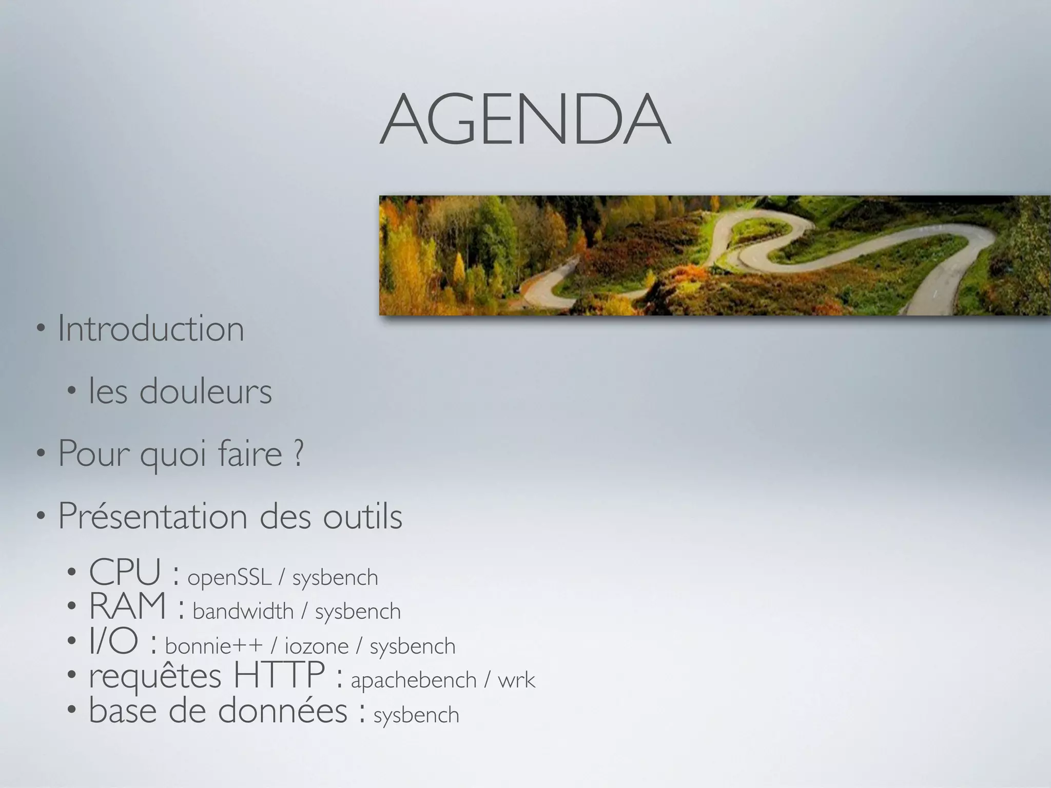 AGENDA
• Introduction
• les douleurs
• Pour quoi faire ?
• Présentation des outils
• CPU : openSSL / sysbench
• RAM : bandwidth / sysbench
• I/O : bonnie++ / iozone / sysbench
• requêtes HTTP : apachebench / wrk
• base de données : sysbench
 