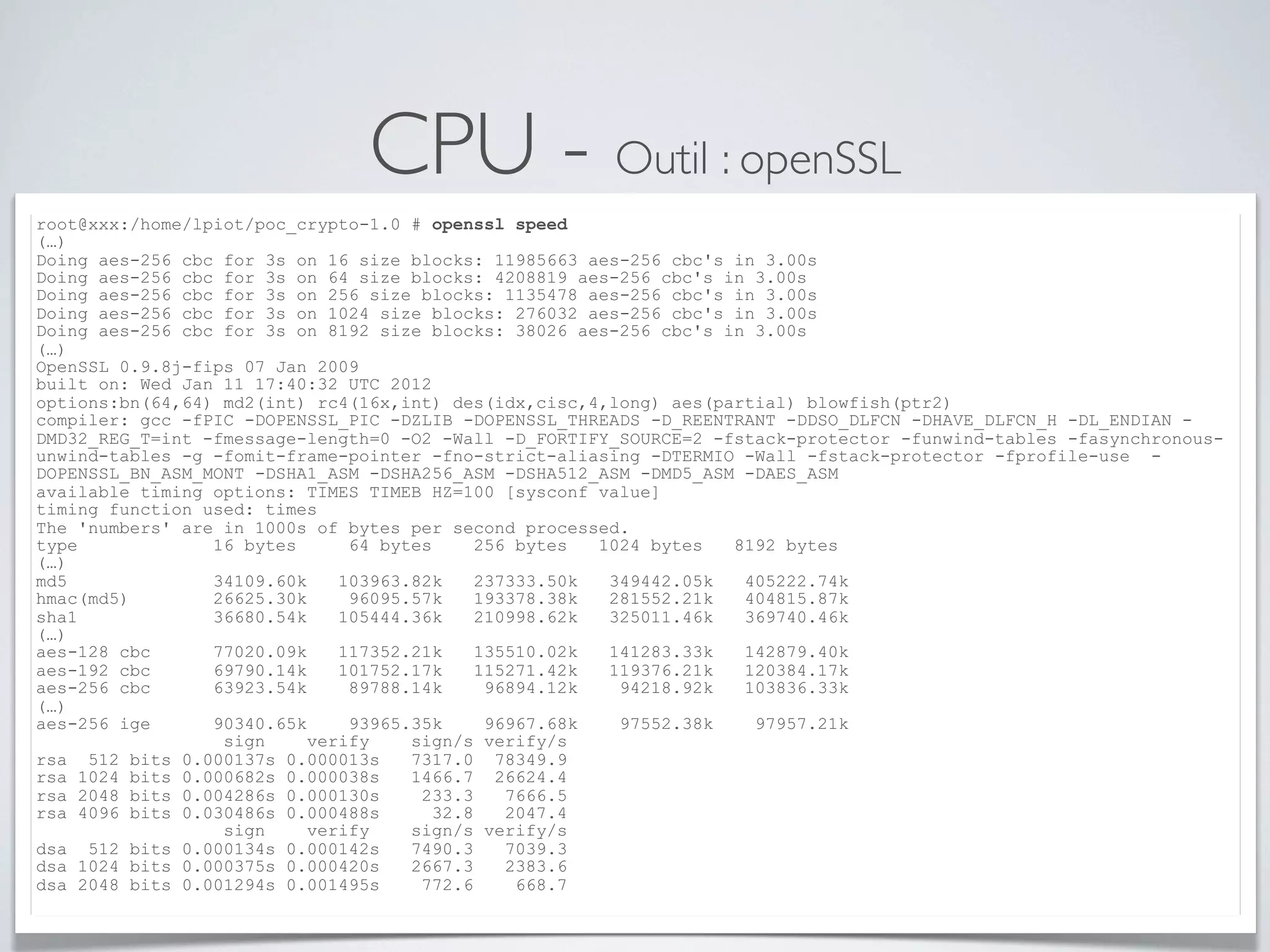 CPU - Outil : openSSL
root@xxx:/home/lpiot/poc_crypto-1.0 # openssl speed
(…)
Doing aes-256 cbc for 3s on 16 size blocks: 11985663 aes-256 cbc's in 3.00s
Doing aes-256 cbc for 3s on 64 size blocks: 4208819 aes-256 cbc's in 3.00s
Doing aes-256 cbc for 3s on 256 size blocks: 1135478 aes-256 cbc's in 3.00s
Doing aes-256 cbc for 3s on 1024 size blocks: 276032 aes-256 cbc's in 3.00s
Doing aes-256 cbc for 3s on 8192 size blocks: 38026 aes-256 cbc's in 3.00s
(…)
OpenSSL 0.9.8j-fips 07 Jan 2009
built on: Wed Jan 11 17:40:32 UTC 2012
options:bn(64,64) md2(int) rc4(16x,int) des(idx,cisc,4,long) aes(partial) blowfish(ptr2)
compiler: gcc -fPIC -DOPENSSL_PIC -DZLIB -DOPENSSL_THREADS -D_REENTRANT -DDSO_DLFCN -DHAVE_DLFCN_H -DL_ENDIAN -
DMD32_REG_T=int -fmessage-length=0 -O2 -Wall -D_FORTIFY_SOURCE=2 -fstack-protector -funwind-tables -fasynchronous-
unwind-tables -g -fomit-frame-pointer -fno-strict-aliasing -DTERMIO -Wall -fstack-protector -fprofile-use -
DOPENSSL_BN_ASM_MONT -DSHA1_ASM -DSHA256_ASM -DSHA512_ASM -DMD5_ASM -DAES_ASM
available timing options: TIMES TIMEB HZ=100 [sysconf value]
timing function used: times
The 'numbers' are in 1000s of bytes per second processed.
type 16 bytes 64 bytes 256 bytes 1024 bytes 8192 bytes
(…)
md5 34109.60k 103963.82k 237333.50k 349442.05k 405222.74k
hmac(md5) 26625.30k 96095.57k 193378.38k 281552.21k 404815.87k
sha1 36680.54k 105444.36k 210998.62k 325011.46k 369740.46k
(…)
aes-128 cbc 77020.09k 117352.21k 135510.02k 141283.33k 142879.40k
aes-192 cbc 69790.14k 101752.17k 115271.42k 119376.21k 120384.17k
aes-256 cbc 63923.54k 89788.14k 96894.12k 94218.92k 103836.33k
(…)
aes-256 ige 90340.65k 93965.35k 96967.68k 97552.38k 97957.21k
sign verify sign/s verify/s
rsa 512 bits 0.000137s 0.000013s 7317.0 78349.9
rsa 1024 bits 0.000682s 0.000038s 1466.7 26624.4
rsa 2048 bits 0.004286s 0.000130s 233.3 7666.5
rsa 4096 bits 0.030486s 0.000488s 32.8 2047.4
sign verify sign/s verify/s
dsa 512 bits 0.000134s 0.000142s 7490.3 7039.3
dsa 1024 bits 0.000375s 0.000420s 2667.3 2383.6
dsa 2048 bits 0.001294s 0.001495s 772.6 668.7
 