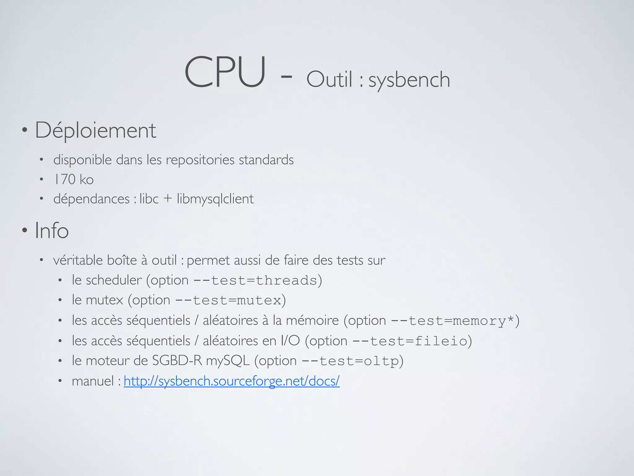 CPU - Outil : sysbench
• Déploiement
• disponible dans les repositories standards
• 170 ko
• dépendances : libc + libmysqlclient
• Info
• véritable boîte à outil : permet aussi de faire des tests sur
• le scheduler (option --test=threads)
• le mutex (option --test=mutex)
• les accès séquentiels / aléatoires à la mémoire (option --test=memory*)
• les accès séquentiels / aléatoires en I/O (option --test=fileio)
• le moteur de SGBD-R mySQL (option --test=oltp)
• manuel : http://sysbench.sourceforge.net/docs/
 