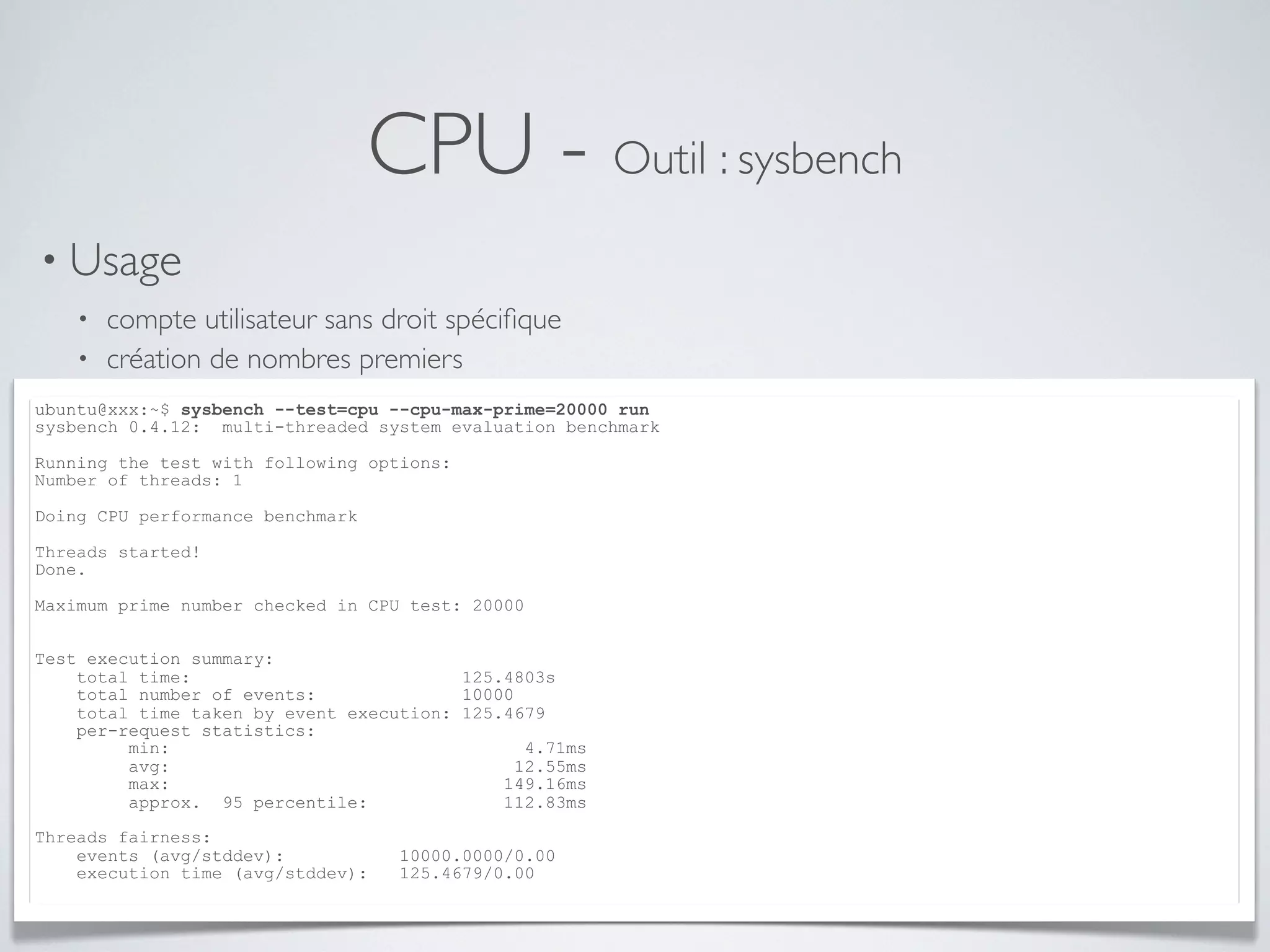 CPU - Outil : sysbench
• Usage
• compte utilisateur sans droit spéciﬁque
• création de nombres premiers
ubuntu@xxx:~$ sysbench --test=cpu --cpu-max-prime=20000 run
sysbench 0.4.12: multi-threaded system evaluation benchmark
Running the test with following options:
Number of threads: 1
Doing CPU performance benchmark
Threads started!
Done.
Maximum prime number checked in CPU test: 20000
Test execution summary:
total time: 125.4803s
total number of events: 10000
total time taken by event execution: 125.4679
per-request statistics:
min: 4.71ms
avg: 12.55ms
max: 149.16ms
approx. 95 percentile: 112.83ms
Threads fairness:
events (avg/stddev): 10000.0000/0.00
execution time (avg/stddev): 125.4679/0.00
 