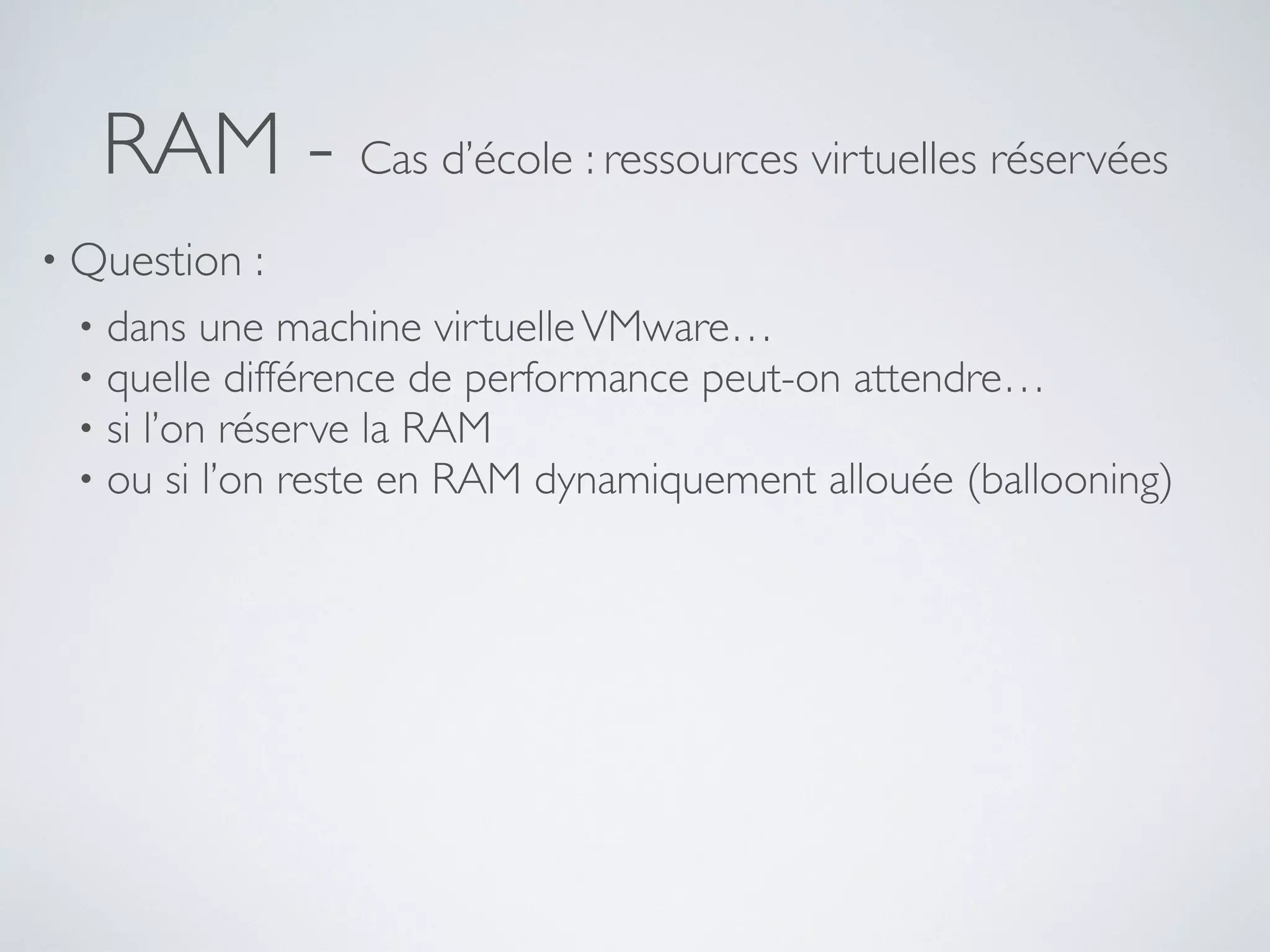 RAM - Cas d’école : ressources virtuelles réservées
• Question :
• dans une machine virtuelleVMware…
• quelle différence de performance peut-on attendre…
• si l’on réserve la RAM
• ou si l’on reste en RAM dynamiquement allouée (ballooning)
 