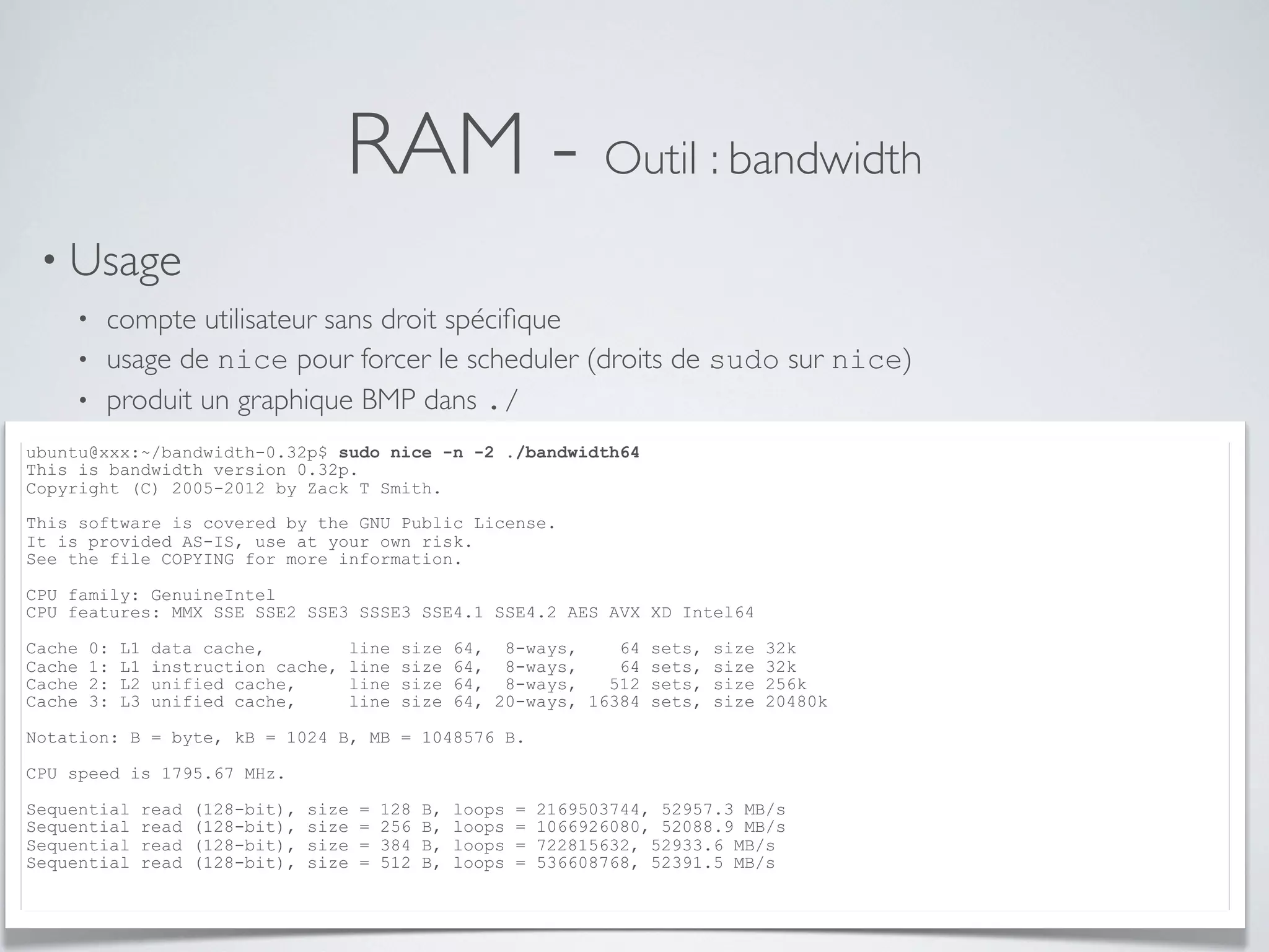 RAM - Outil : bandwidth
• Usage
• compte utilisateur sans droit spéciﬁque
• usage de nice pour forcer le scheduler (droits de sudo sur nice)
• produit un graphique BMP dans ./
ubuntu@xxx:~/bandwidth-0.32p$ sudo nice -n -2 ./bandwidth64
This is bandwidth version 0.32p.
Copyright (C) 2005-2012 by Zack T Smith.
This software is covered by the GNU Public License.
It is provided AS-IS, use at your own risk.
See the file COPYING for more information.
CPU family: GenuineIntel
CPU features: MMX SSE SSE2 SSE3 SSSE3 SSE4.1 SSE4.2 AES AVX XD Intel64
Cache 0: L1 data cache, line size 64, 8-ways, 64 sets, size 32k
Cache 1: L1 instruction cache, line size 64, 8-ways, 64 sets, size 32k
Cache 2: L2 unified cache, line size 64, 8-ways, 512 sets, size 256k
Cache 3: L3 unified cache, line size 64, 20-ways, 16384 sets, size 20480k
Notation: B = byte, kB = 1024 B, MB = 1048576 B.
CPU speed is 1795.67 MHz.
Sequential read (128-bit), size = 128 B, loops = 2169503744, 52957.3 MB/s
Sequential read (128-bit), size = 256 B, loops = 1066926080, 52088.9 MB/s
Sequential read (128-bit), size = 384 B, loops = 722815632, 52933.6 MB/s
Sequential read (128-bit), size = 512 B, loops = 536608768, 52391.5 MB/s
 