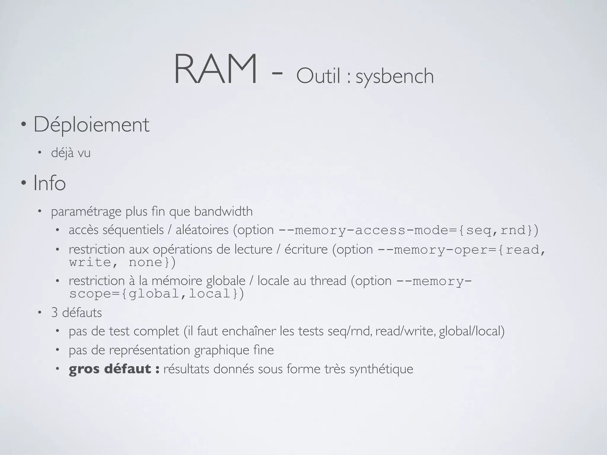 RAM - Outil : sysbench
• Déploiement
• déjà vu
• Info
• paramétrage plus ﬁn que bandwidth
• accès séquentiels / aléatoires (option --memory-access-mode={seq,rnd})
• restriction aux opérations de lecture / écriture (option --memory-oper={read,
write, none})
• restriction à la mémoire globale / locale au thread (option --memory-
scope={global,local})
• 3 défauts
• pas de test complet (il faut enchaîner les tests seq/rnd, read/write, global/local)
• pas de représentation graphique ﬁne
• gros défaut : résultats donnés sous forme très synthétique
 