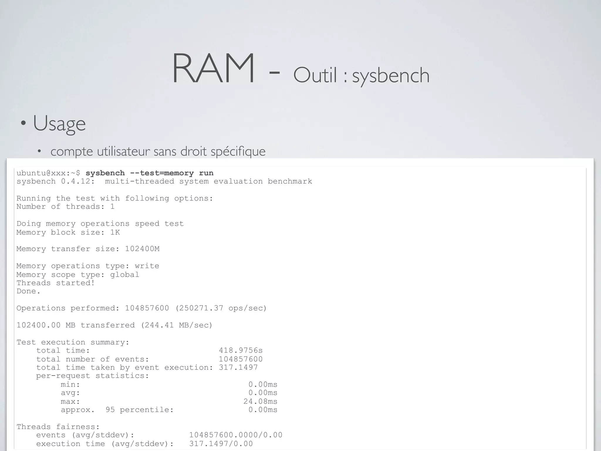 RAM - Outil : sysbench
• Usage
• compte utilisateur sans droit spéciﬁque
ubuntu@xxx:~$ sysbench --test=memory run
sysbench 0.4.12: multi-threaded system evaluation benchmark
Running the test with following options:
Number of threads: 1
Doing memory operations speed test
Memory block size: 1K
Memory transfer size: 102400M
Memory operations type: write
Memory scope type: global
Threads started!
Done.
Operations performed: 104857600 (250271.37 ops/sec)
102400.00 MB transferred (244.41 MB/sec)
Test execution summary:
total time: 418.9756s
total number of events: 104857600
total time taken by event execution: 317.1497
per-request statistics:
min: 0.00ms
avg: 0.00ms
max: 24.08ms
approx. 95 percentile: 0.00ms
Threads fairness:
events (avg/stddev): 104857600.0000/0.00
execution time (avg/stddev): 317.1497/0.00
 