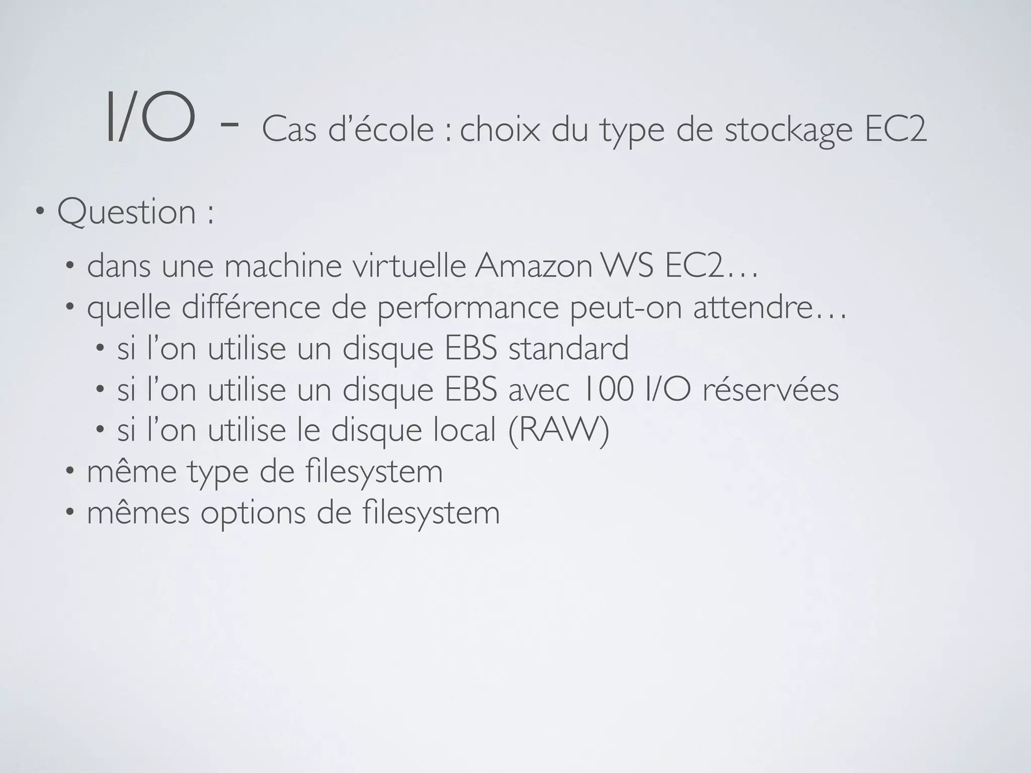 I/O - Cas d’école : choix du type de stockage EC2
• Question :
• dans une machine virtuelle Amazon WS EC2…
• quelle différence de performance peut-on attendre…
• si l’on utilise un disque EBS standard
• si l’on utilise un disque EBS avec 100 I/O réservées
• si l’on utilise le disque local (RAW)
• même type de ﬁlesystem
• mêmes options de ﬁlesystem
 