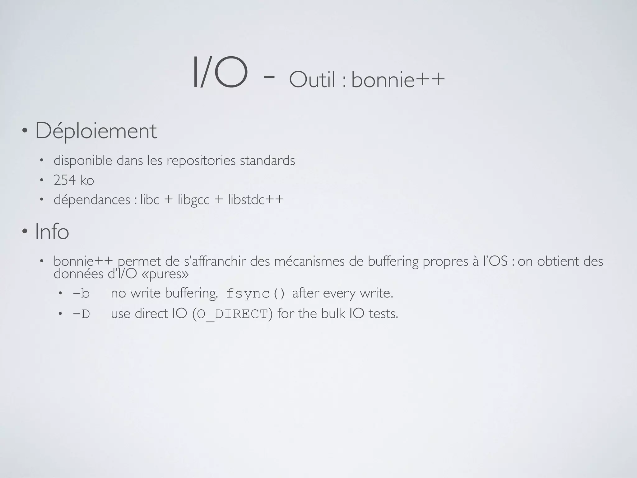 I/O - Outil : bonnie++
• Déploiement
• disponible dans les repositories standards
• 254 ko
• dépendances : libc + libgcc + libstdc++
• Info
• bonnie++ permet de s’affranchir des mécanismes de buffering propres à l’OS : on obtient des
données d’I/O «pures»
• -b no write buffering. fsync() after every write.
• -D use direct IO (O_DIRECT) for the bulk IO tests.
 