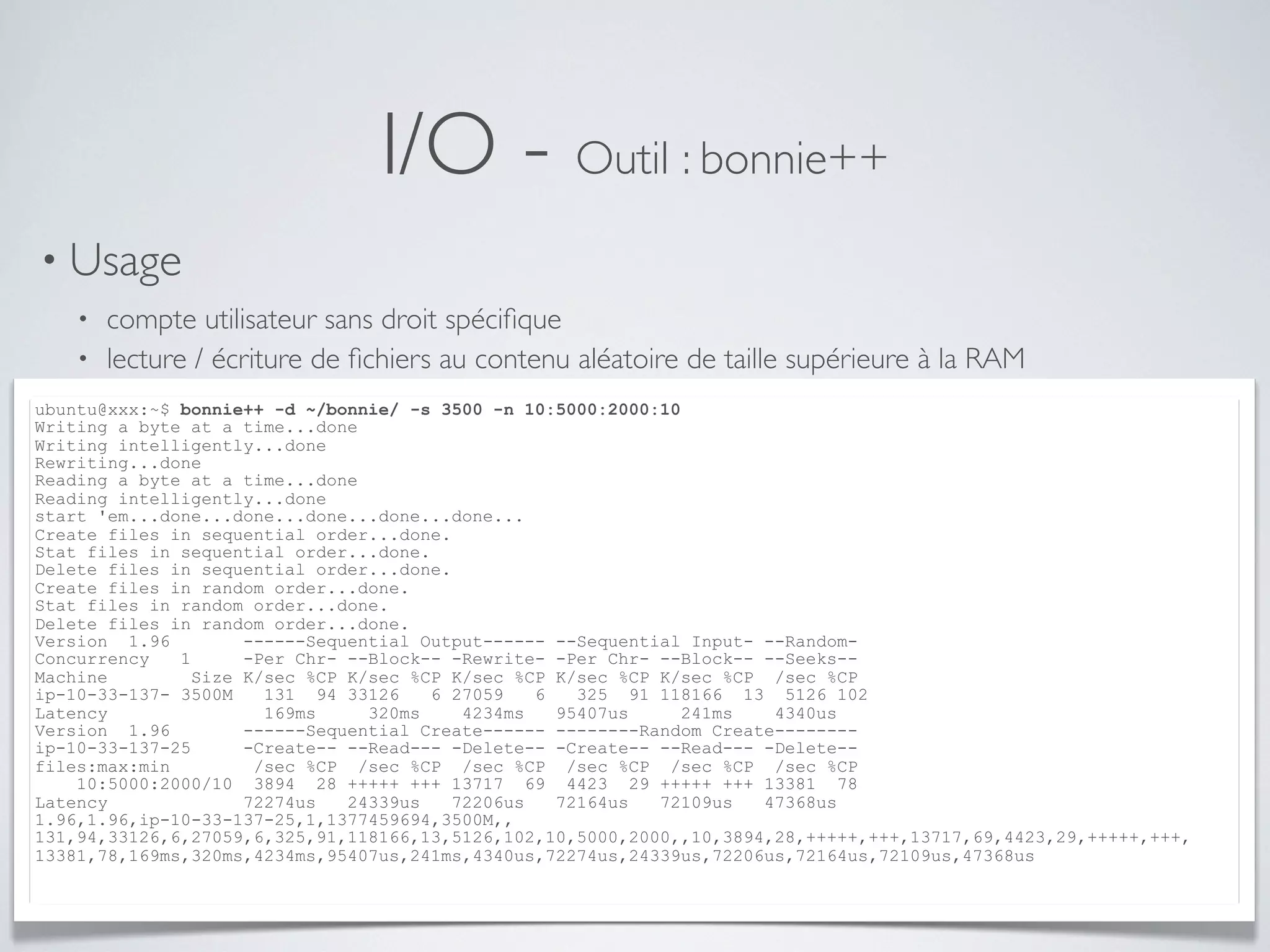 I/O - Outil : bonnie++
• Usage
• compte utilisateur sans droit spéciﬁque
• lecture / écriture de ﬁchiers au contenu aléatoire de taille supérieure à la RAM
ubuntu@xxx:~$ bonnie++ -d ~/bonnie/ -s 3500 -n 10:5000:2000:10
Writing a byte at a time...done
Writing intelligently...done
Rewriting...done
Reading a byte at a time...done
Reading intelligently...done
start 'em...done...done...done...done...done...
Create files in sequential order...done.
Stat files in sequential order...done.
Delete files in sequential order...done.
Create files in random order...done.
Stat files in random order...done.
Delete files in random order...done.
Version 1.96 ------Sequential Output------ --Sequential Input- --Random-
Concurrency 1 -Per Chr- --Block-- -Rewrite- -Per Chr- --Block-- --Seeks--
Machine Size K/sec %CP K/sec %CP K/sec %CP K/sec %CP K/sec %CP /sec %CP
ip-10-33-137- 3500M 131 94 33126 6 27059 6 325 91 118166 13 5126 102
Latency 169ms 320ms 4234ms 95407us 241ms 4340us
Version 1.96 ------Sequential Create------ --------Random Create--------
ip-10-33-137-25 -Create-- --Read--- -Delete-- -Create-- --Read--- -Delete--
files:max:min /sec %CP /sec %CP /sec %CP /sec %CP /sec %CP /sec %CP
10:5000:2000/10 3894 28 +++++ +++ 13717 69 4423 29 +++++ +++ 13381 78
Latency 72274us 24339us 72206us 72164us 72109us 47368us
1.96,1.96,ip-10-33-137-25,1,1377459694,3500M,,
131,94,33126,6,27059,6,325,91,118166,13,5126,102,10,5000,2000,,10,3894,28,+++++,+++,13717,69,4423,29,+++++,+++,
13381,78,169ms,320ms,4234ms,95407us,241ms,4340us,72274us,24339us,72206us,72164us,72109us,47368us
 