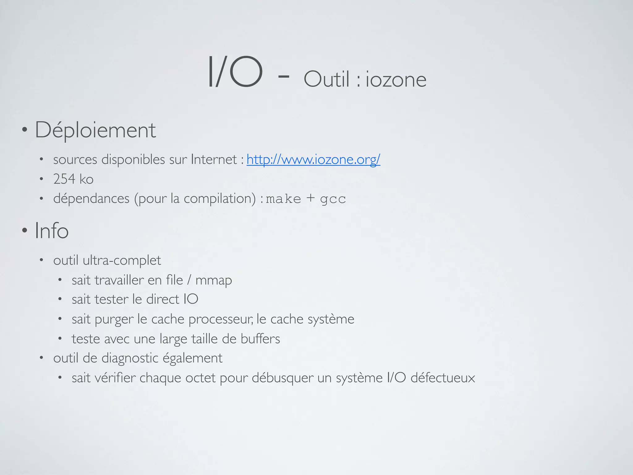 I/O - Outil : iozone
• Déploiement
• sources disponibles sur Internet : http://www.iozone.org/
• 254 ko
• dépendances (pour la compilation) : make + gcc
• Info
• outil ultra-complet
• sait travailler en ﬁle / mmap
• sait tester le direct IO
• sait purger le cache processeur, le cache système
• teste avec une large taille de buffers
• outil de diagnostic également
• sait vériﬁer chaque octet pour débusquer un système I/O défectueux
 