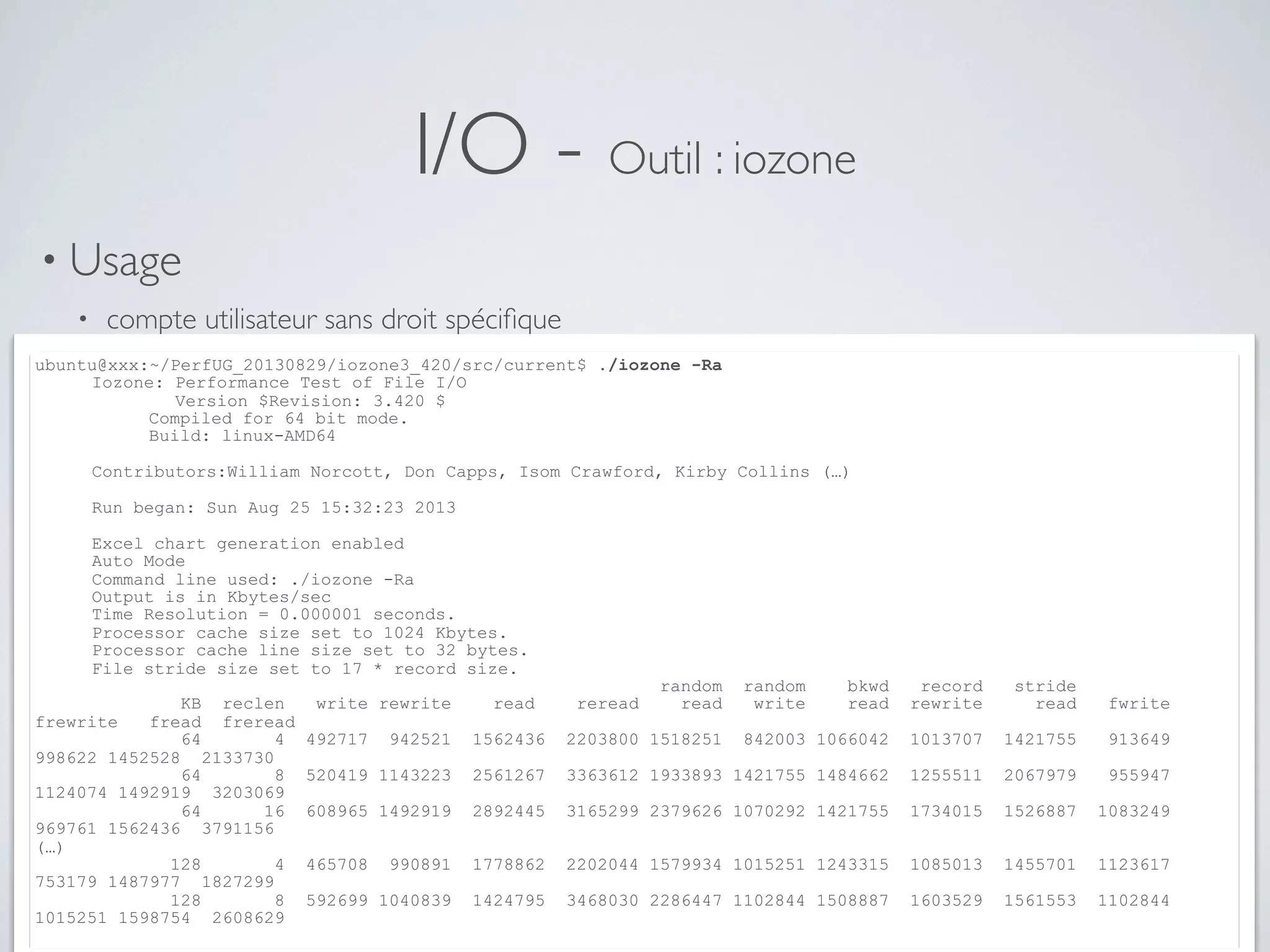I/O - Outil : iozone
• Usage
• compte utilisateur sans droit spéciﬁque
• lecture / écriture de ﬁchiers au contenu aléatoire de taille supérieure à la RAMubuntu@xxx:~/PerfUG_20130829/iozone3_420/src/current$ ./iozone -Ra
Iozone: Performance Test of File I/O
Version $Revision: 3.420 $
Compiled for 64 bit mode.
Build: linux-AMD64
Contributors:William Norcott, Don Capps, Isom Crawford, Kirby Collins (…)
Run began: Sun Aug 25 15:32:23 2013
Excel chart generation enabled
Auto Mode
Command line used: ./iozone -Ra
Output is in Kbytes/sec
Time Resolution = 0.000001 seconds.
Processor cache size set to 1024 Kbytes.
Processor cache line size set to 32 bytes.
File stride size set to 17 * record size.
random random bkwd record stride
KB reclen write rewrite read reread read write read rewrite read fwrite
frewrite fread freread
64 4 492717 942521 1562436 2203800 1518251 842003 1066042 1013707 1421755 913649
998622 1452528 2133730
64 8 520419 1143223 2561267 3363612 1933893 1421755 1484662 1255511 2067979 955947
1124074 1492919 3203069
64 16 608965 1492919 2892445 3165299 2379626 1070292 1421755 1734015 1526887 1083249
969761 1562436 3791156
(…)
128 4 465708 990891 1778862 2202044 1579934 1015251 1243315 1085013 1455701 1123617
753179 1487977 1827299
128 8 592699 1040839 1424795 3468030 2286447 1102844 1508887 1603529 1561553 1102844
1015251 1598754 2608629
 