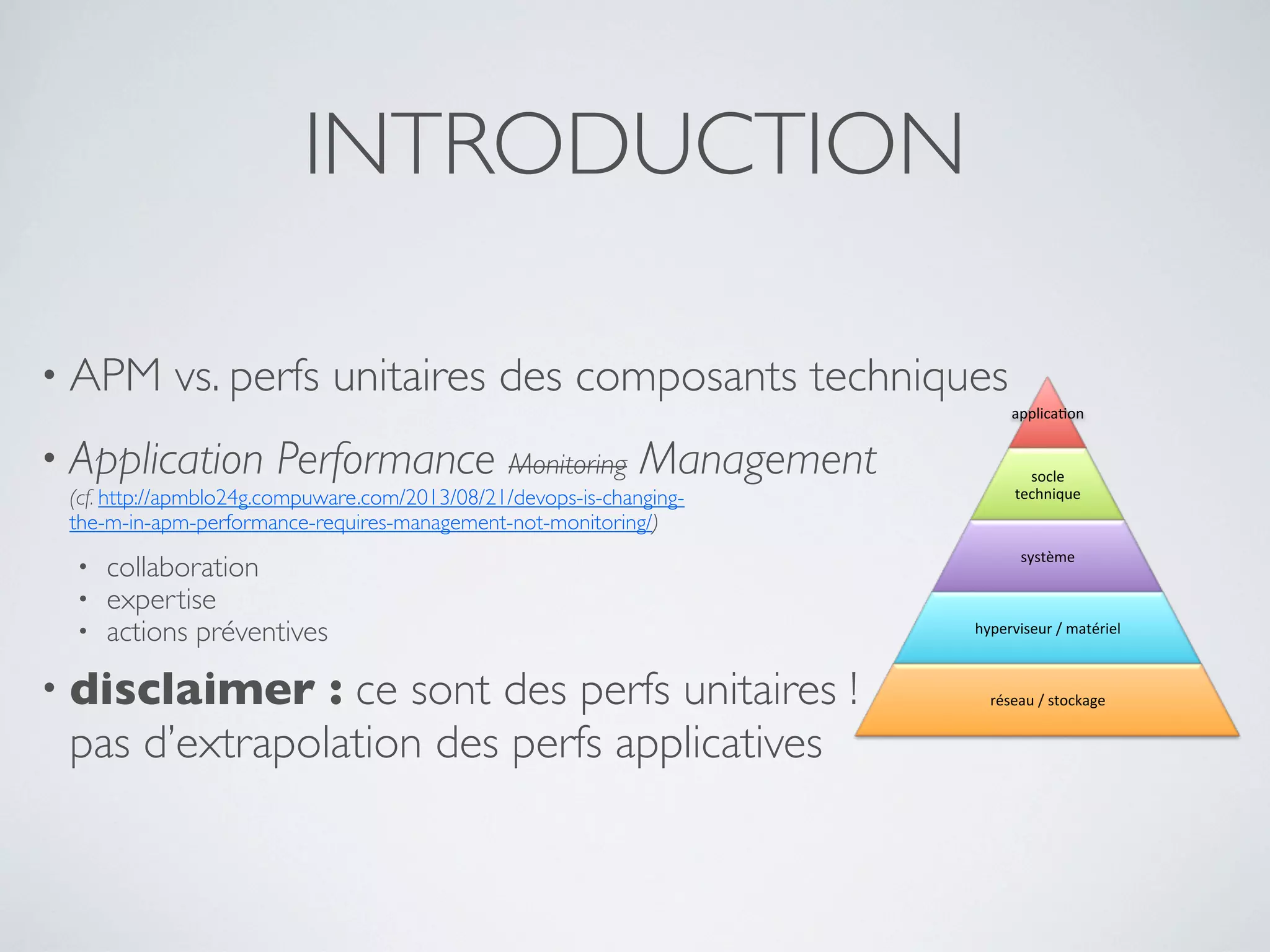 • APM vs. perfs unitaires des composants techniques
• Application Performance Monitoring Management
(cf. http://apmblo24g.compuware.com/2013/08/21/devops-is-changing-
the-m-in-apm-performance-requires-management-not-monitoring/)
• collaboration
• expertise
• actions préventives
• disclaimer : ce sont des perfs unitaires !
pas d’extrapolation des perfs applicatives
INTRODUCTION
applica&on)
socle)
technique)
système)
hyperviseur)/)matériel)
réseau)/)stockage)
 