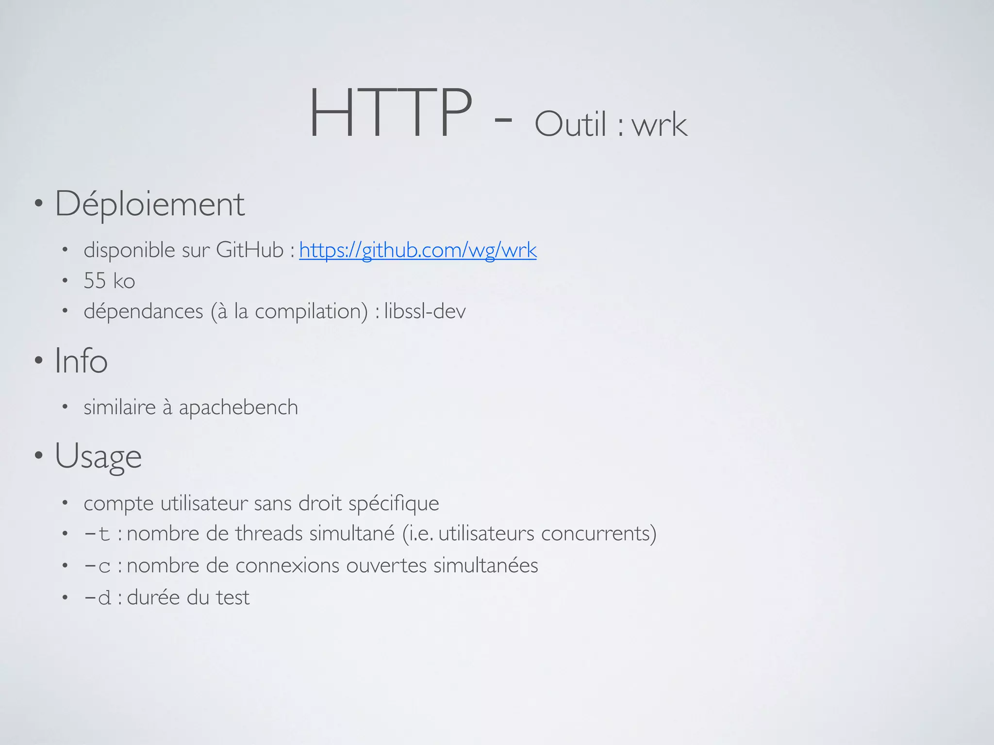 HTTP - Outil : wrk
• Déploiement
• disponible sur GitHub : https://github.com/wg/wrk
• 55 ko
• dépendances (à la compilation) : libssl-dev
• Info
• similaire à apachebench
• Usage
• compte utilisateur sans droit spéciﬁque
• -t : nombre de threads simultané (i.e. utilisateurs concurrents)
• -c : nombre de connexions ouvertes simultanées
• -d : durée du test
 
