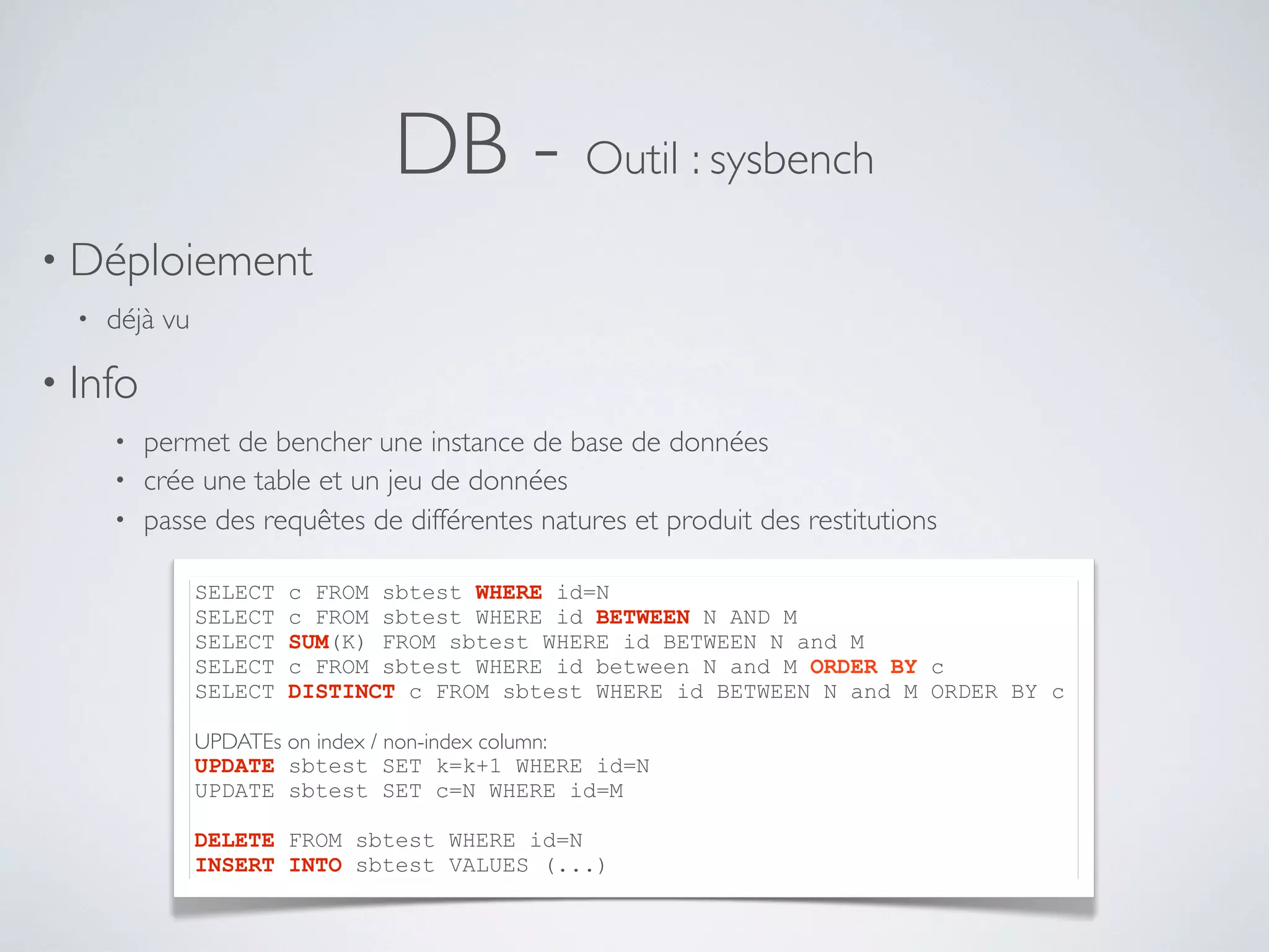 DB - Outil : sysbench
• Déploiement
• déjà vu
• Info
• permet de bencher une instance de base de données
• crée une table et un jeu de données
• passe des requêtes de différentes natures et produit des restitutions
SELECT c FROM sbtest WHERE id=N
SELECT c FROM sbtest WHERE id BETWEEN N AND M
SELECT SUM(K) FROM sbtest WHERE id BETWEEN N and M
SELECT c FROM sbtest WHERE id between N and M ORDER BY c
SELECT DISTINCT c FROM sbtest WHERE id BETWEEN N and M ORDER BY c
UPDATEs on index / non-index column:
UPDATE sbtest SET k=k+1 WHERE id=N
UPDATE sbtest SET c=N WHERE id=M
DELETE FROM sbtest WHERE id=N
INSERT INTO sbtest VALUES (...)
 