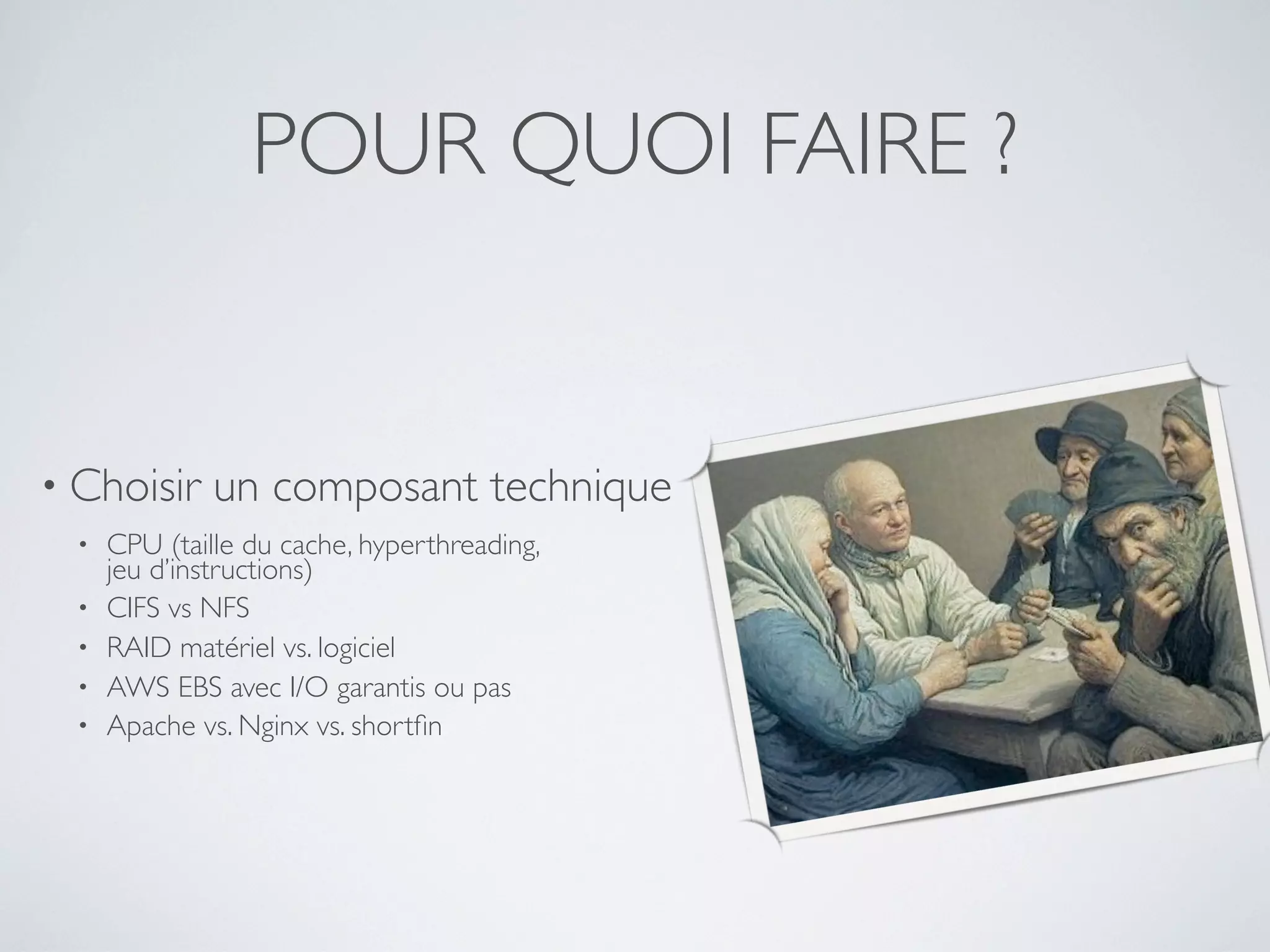 POUR QUOI FAIRE ?
• Choisir un composant technique
• CPU (taille du cache, hyperthreading,
jeu d’instructions)
• CIFS vs NFS
• RAID matériel vs. logiciel
• AWS EBS avec I/O garantis ou pas
• Apache vs. Nginx vs. shortﬁn
 