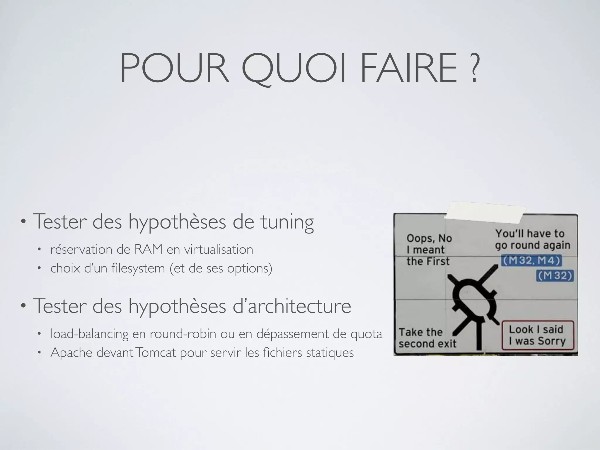 POUR QUOI FAIRE ?
• Tester des hypothèses de tuning
• réservation de RAM en virtualisation
• choix d’un ﬁlesystem (et de ses options)
• Tester des hypothèses d’architecture
• load-balancing en round-robin ou en dépassement de quota
• Apache devantTomcat pour servir les ﬁchiers statiques
 
