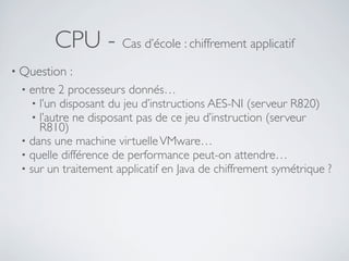 CPU - Cas d’école : chiffrement applicatif
• Question :
• entre 2 processeurs donnés…
• l’un disposant du jeu d’instructions AES-NI (serveur R820)
• l’autre ne disposant pas de ce jeu d’instruction (serveur
R810)
• dans une machine virtuelleVMware…
• quelle différence de performance peut-on attendre…
• sur un traitement applicatif en Java de chiffrement symétrique ?
 