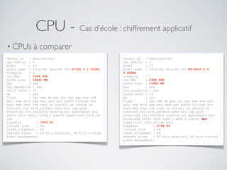CPU - Cas d’école : chiffrement applicatif
• CPUs à comparer
•
vendor_id : GenuineIntel
cpu family : 6
model : 26
model name : Intel(R) Xeon(R) CPU E7540 @ 2.00GHz
stepping : 4
cpu MHz : 1994.994
cache size : 18432 KB
fpu : yes
fpu_exception : yes
cpuid level : 11
wp : yes
flags : fpu vme de pse tsc msr pae mce cx8
apic sep mtrr pge mca cmov pat pse36 clflush dts
acpi mmx fxsr sse sse2 ss syscall nx rdtscp lm
constant_tsc arch_perfmon pebs bts rep_good
xtopology tsc_reliable nonstop_tsc aperfmperf pni
ssse3 cx16 sse4_1 sse4_2 popcnt hypervisor lahf_lm
ida
bogomips : 3989.98
clflush size : 64
cache_alignment : 64
address sizes : 40 bits physical, 48 bits virtual
power management:
vendor_id : GenuineIntel
cpu family : 6
model : 37
model name : Intel(R) Xeon(R) CPU E5-4610 0 @
2.40GHz
stepping : 1
cpu MHz : 2399.999
cache size : 15360 KB
fpu : yes
fpu_exception : yes
cpuid level : 13
wp : yes
flags : fpu vme de pse tsc msr pae mce cx8
apic sep mtrr pge mca cmov pat pse36 clflush dts
acpi mmx fxsr sse sse2 ss syscall nx rdtscp lm
constant_tsc arch_perfmon pebs bts rep_good
xtopology tsc_reliable nonstop_tsc aperfmperf pni
pclmulqdq ssse3 cx16 sse4_1 sse4_2 popcnt aes
hypervisor lahf_lm ida arat
bogomips : 4799.99
clflush size : 64
cache_alignment : 64
address sizes : 40 bits physical, 48 bits virtual
power management:
 
