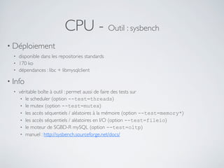 CPU - Outil : sysbench
• Déploiement
• disponible dans les repositories standards
• 170 ko
• dépendances : libc + libmysqlclient
• Info
• véritable boîte à outil : permet aussi de faire des tests sur
• le scheduler (option --test=threads)
• le mutex (option --test=mutex)
• les accès séquentiels / aléatoires à la mémoire (option --test=memory*)
• les accès séquentiels / aléatoires en I/O (option --test=fileio)
• le moteur de SGBD-R mySQL (option --test=oltp)
• manuel : http://sysbench.sourceforge.net/docs/
 