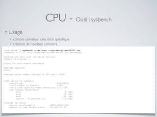 CPU - Outil : sysbench
• Usage
• compte utilisateur sans droit spéciﬁque
• création de nombres premiers
ubuntu@xxx:~$ sysbench --test=cpu --cpu-max-prime=20000 run
sysbench 0.4.12: multi-threaded system evaluation benchmark
Running the test with following options:
Number of threads: 1
Doing CPU performance benchmark
Threads started!
Done.
Maximum prime number checked in CPU test: 20000
Test execution summary:
total time: 125.4803s
total number of events: 10000
total time taken by event execution: 125.4679
per-request statistics:
min: 4.71ms
avg: 12.55ms
max: 149.16ms
approx. 95 percentile: 112.83ms
Threads fairness:
events (avg/stddev): 10000.0000/0.00
execution time (avg/stddev): 125.4679/0.00
 
