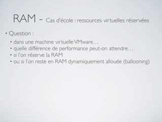 RAM - Cas d’école : ressources virtuelles réservées
• Question :
• dans une machine virtuelleVMware…
• quelle différence de performance peut-on attendre…
• si l’on réserve la RAM
• ou si l’on reste en RAM dynamiquement allouée (ballooning)
 
