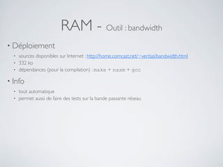 RAM - Outil : bandwidth
• Déploiement
• sources disponibles sur Internet : http://home.comcast.net/~veritas/bandwidth.html
• 332 ko
• dépendances (pour la compilation) : make + nasm + gcc
• Info
• tout automatique
• permet aussi de faire des tests sur la bande passante réseau
 