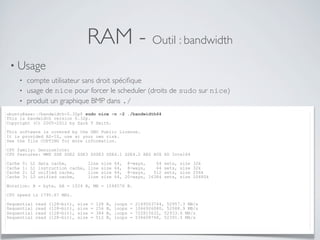 RAM - Outil : bandwidth
• Usage
• compte utilisateur sans droit spéciﬁque
• usage de nice pour forcer le scheduler (droits de sudo sur nice)
• produit un graphique BMP dans ./
ubuntu@xxx:~/bandwidth-0.32p$ sudo nice -n -2 ./bandwidth64
This is bandwidth version 0.32p.
Copyright (C) 2005-2012 by Zack T Smith.
This software is covered by the GNU Public License.
It is provided AS-IS, use at your own risk.
See the file COPYING for more information.
CPU family: GenuineIntel
CPU features: MMX SSE SSE2 SSE3 SSSE3 SSE4.1 SSE4.2 AES AVX XD Intel64
Cache 0: L1 data cache, line size 64, 8-ways, 64 sets, size 32k
Cache 1: L1 instruction cache, line size 64, 8-ways, 64 sets, size 32k
Cache 2: L2 unified cache, line size 64, 8-ways, 512 sets, size 256k
Cache 3: L3 unified cache, line size 64, 20-ways, 16384 sets, size 20480k
Notation: B = byte, kB = 1024 B, MB = 1048576 B.
CPU speed is 1795.67 MHz.
Sequential read (128-bit), size = 128 B, loops = 2169503744, 52957.3 MB/s
Sequential read (128-bit), size = 256 B, loops = 1066926080, 52088.9 MB/s
Sequential read (128-bit), size = 384 B, loops = 722815632, 52933.6 MB/s
Sequential read (128-bit), size = 512 B, loops = 536608768, 52391.5 MB/s
 