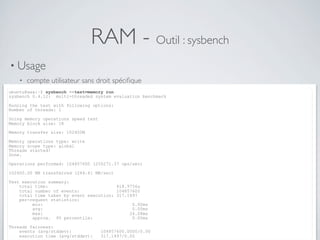 RAM - Outil : sysbench
• Usage
• compte utilisateur sans droit spéciﬁque
ubuntu@xxx:~$ sysbench --test=memory run
sysbench 0.4.12: multi-threaded system evaluation benchmark
Running the test with following options:
Number of threads: 1
Doing memory operations speed test
Memory block size: 1K
Memory transfer size: 102400M
Memory operations type: write
Memory scope type: global
Threads started!
Done.
Operations performed: 104857600 (250271.37 ops/sec)
102400.00 MB transferred (244.41 MB/sec)
Test execution summary:
total time: 418.9756s
total number of events: 104857600
total time taken by event execution: 317.1497
per-request statistics:
min: 0.00ms
avg: 0.00ms
max: 24.08ms
approx. 95 percentile: 0.00ms
Threads fairness:
events (avg/stddev): 104857600.0000/0.00
execution time (avg/stddev): 317.1497/0.00
 