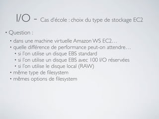 I/O - Cas d’école : choix du type de stockage EC2
• Question :
• dans une machine virtuelle Amazon WS EC2…
• quelle différence de performance peut-on attendre…
• si l’on utilise un disque EBS standard
• si l’on utilise un disque EBS avec 100 I/O réservées
• si l’on utilise le disque local (RAW)
• même type de ﬁlesystem
• mêmes options de ﬁlesystem
 