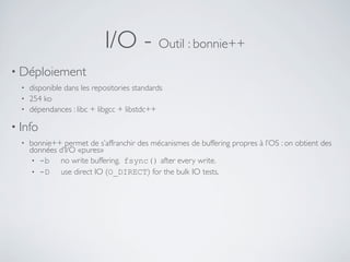 I/O - Outil : bonnie++
• Déploiement
• disponible dans les repositories standards
• 254 ko
• dépendances : libc + libgcc + libstdc++
• Info
• bonnie++ permet de s’affranchir des mécanismes de buffering propres à l’OS : on obtient des
données d’I/O «pures»
• -b no write buffering. fsync() after every write.
• -D use direct IO (O_DIRECT) for the bulk IO tests.
 
