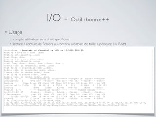 I/O - Outil : bonnie++
• Usage
• compte utilisateur sans droit spéciﬁque
• lecture / écriture de ﬁchiers au contenu aléatoire de taille supérieure à la RAM
ubuntu@xxx:~$ bonnie++ -d ~/bonnie/ -s 3500 -n 10:5000:2000:10
Writing a byte at a time...done
Writing intelligently...done
Rewriting...done
Reading a byte at a time...done
Reading intelligently...done
start 'em...done...done...done...done...done...
Create files in sequential order...done.
Stat files in sequential order...done.
Delete files in sequential order...done.
Create files in random order...done.
Stat files in random order...done.
Delete files in random order...done.
Version 1.96 ------Sequential Output------ --Sequential Input- --Random-
Concurrency 1 -Per Chr- --Block-- -Rewrite- -Per Chr- --Block-- --Seeks--
Machine Size K/sec %CP K/sec %CP K/sec %CP K/sec %CP K/sec %CP /sec %CP
ip-10-33-137- 3500M 131 94 33126 6 27059 6 325 91 118166 13 5126 102
Latency 169ms 320ms 4234ms 95407us 241ms 4340us
Version 1.96 ------Sequential Create------ --------Random Create--------
ip-10-33-137-25 -Create-- --Read--- -Delete-- -Create-- --Read--- -Delete--
files:max:min /sec %CP /sec %CP /sec %CP /sec %CP /sec %CP /sec %CP
10:5000:2000/10 3894 28 +++++ +++ 13717 69 4423 29 +++++ +++ 13381 78
Latency 72274us 24339us 72206us 72164us 72109us 47368us
1.96,1.96,ip-10-33-137-25,1,1377459694,3500M,,
131,94,33126,6,27059,6,325,91,118166,13,5126,102,10,5000,2000,,10,3894,28,+++++,+++,13717,69,4423,29,+++++,+++,
13381,78,169ms,320ms,4234ms,95407us,241ms,4340us,72274us,24339us,72206us,72164us,72109us,47368us
 