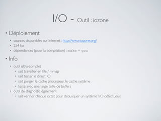 I/O - Outil : iozone
• Déploiement
• sources disponibles sur Internet : http://www.iozone.org/
• 254 ko
• dépendances (pour la compilation) : make + gcc
• Info
• outil ultra-complet
• sait travailler en ﬁle / mmap
• sait tester le direct IO
• sait purger le cache processeur, le cache système
• teste avec une large taille de buffers
• outil de diagnostic également
• sait vériﬁer chaque octet pour débusquer un système I/O défectueux
 