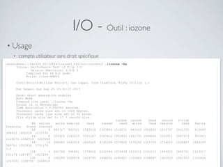 I/O - Outil : iozone
• Usage
• compte utilisateur sans droit spéciﬁque
• lecture / écriture de ﬁchiers au contenu aléatoire de taille supérieure à la RAMubuntu@xxx:~/PerfUG_20130829/iozone3_420/src/current$ ./iozone -Ra
Iozone: Performance Test of File I/O
Version $Revision: 3.420 $
Compiled for 64 bit mode.
Build: linux-AMD64
Contributors:William Norcott, Don Capps, Isom Crawford, Kirby Collins (…)
Run began: Sun Aug 25 15:32:23 2013
Excel chart generation enabled
Auto Mode
Command line used: ./iozone -Ra
Output is in Kbytes/sec
Time Resolution = 0.000001 seconds.
Processor cache size set to 1024 Kbytes.
Processor cache line size set to 32 bytes.
File stride size set to 17 * record size.
random random bkwd record stride
KB reclen write rewrite read reread read write read rewrite read fwrite
frewrite fread freread
64 4 492717 942521 1562436 2203800 1518251 842003 1066042 1013707 1421755 913649
998622 1452528 2133730
64 8 520419 1143223 2561267 3363612 1933893 1421755 1484662 1255511 2067979 955947
1124074 1492919 3203069
64 16 608965 1492919 2892445 3165299 2379626 1070292 1421755 1734015 1526887 1083249
969761 1562436 3791156
(…)
128 4 465708 990891 1778862 2202044 1579934 1015251 1243315 1085013 1455701 1123617
753179 1487977 1827299
128 8 592699 1040839 1424795 3468030 2286447 1102844 1508887 1603529 1561553 1102844
1015251 1598754 2608629
 
