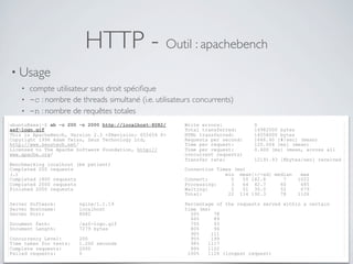 HTTP - Outil : apachebench
• Usage
• compte utilisateur sans droit spéciﬁque
• -c : nombre de threads simultané (i.e. utilisateurs concurrents)
• -n : nombre de requêtes totales
ubuntu@xxx:~$ ab -c 200 -n 2000 http://localhost:8082/
asf-logo.gif
This is ApacheBench, Version 2.3 <$Revision: 655654 $>
Copyright 1996 Adam Twiss, Zeus Technology Ltd,
http://www.zeustech.net/
Licensed to The Apache Software Foundation, http://
www.apache.org/
Benchmarking localhost (be patient)
Completed 200 requests
(…)
Completed 1800 requests
Completed 2000 requests
Finished 2000 requests
Server Software: nginx/1.1.19
Server Hostname: localhost
Server Port: 8082
Document Path: /asf-logo.gif
Document Length: 7279 bytes
Concurrency Level: 200
Time taken for tests: 1.200 seconds
Complete requests: 2000
Failed requests: 0
Write errors: 0
Total transferred: 14982000 bytes
HTML transferred: 14558000 bytes
Requests per second: 1666.60 [#/sec] (mean)
Time per request: 120.004 [ms] (mean)
Time per request: 0.600 [ms] (mean, across all
concurrent requests)
Transfer rate: 12191.93 [Kbytes/sec] received
Connection Times (ms)
min mean[+/-sd] median max
Connect: 0 50 182.8 7 1022
Processing: 3 64 42.7 60 685
Waiting: 2 51 35.0 52 679
Total: 22 114 192.3 78 1126
Percentage of the requests served within a certain
time (ms)
50% 78
66% 89
75% 93
80% 96
90% 111
95% 199
98% 1117
99% 1122
100% 1126 (longest request)
 