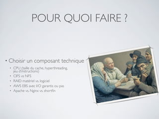 POUR QUOI FAIRE ?
• Choisir un composant technique
• CPU (taille du cache, hyperthreading,
jeu d’instructions)
• CIFS vs NFS
• RAID matériel vs. logiciel
• AWS EBS avec I/O garantis ou pas
• Apache vs. Nginx vs. shortﬁn
 